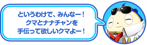 というわけで、みんなー！クマとナナチャンを手伝って欲しいクマよー！