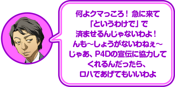 何よクマっころ！急に来て「というわけで」で済ませるんじゃないわよ！んも〜しょうがいないわねぇ〜じゃあ、P4Dの宣伝に協力してくれるんだったら、ロハであげてもいいわよ